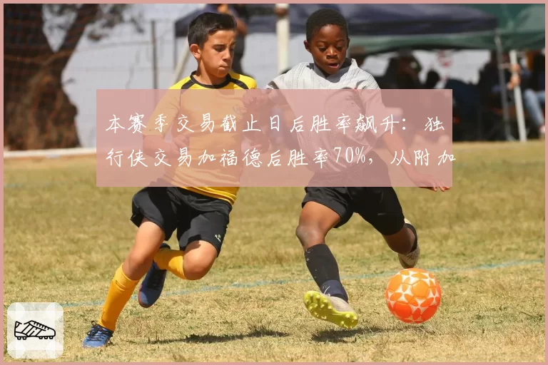 本赛季交易截止日后胜率飙升:独行侠交易加福德后胜率70%,从附加赛升至西部第四