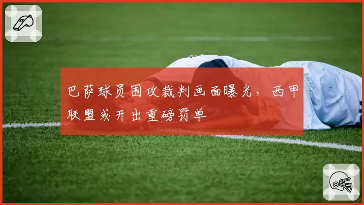 巴萨球员围攻裁判画面曝光，西甲联盟或开出重磅罚单