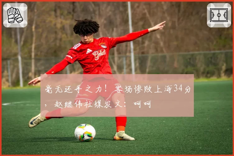 毫无还手之力！客场惨败上海34分，赵继伟社媒发文：呵呵