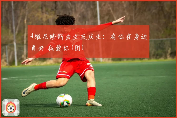 4维尼修斯为女友庆生：有你在身边真好 我爱你(图)