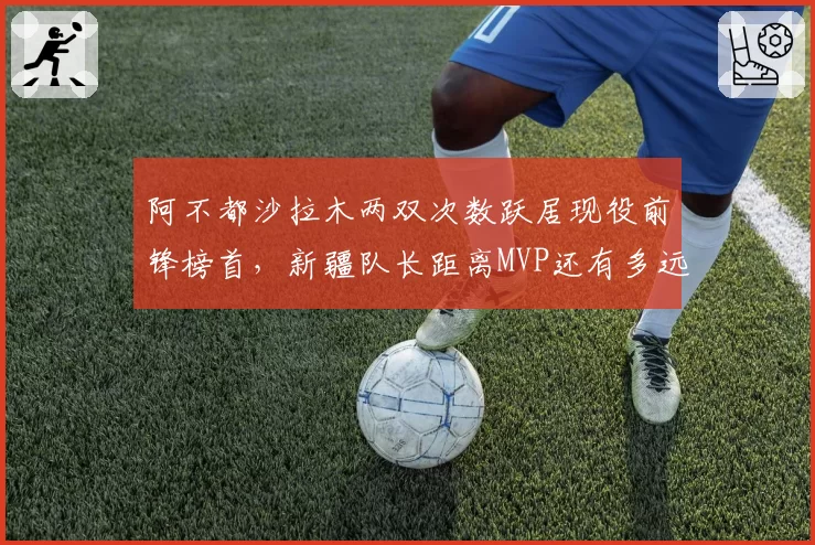 阿不都沙拉木两双次数跃居现役前锋榜首，新疆队长距离MVP还有多远？