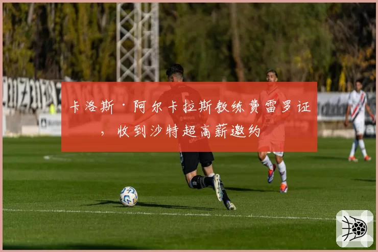 卡洛斯·阿尔卡拉斯教练费雷罗证实,收到沙特超高薪邀约