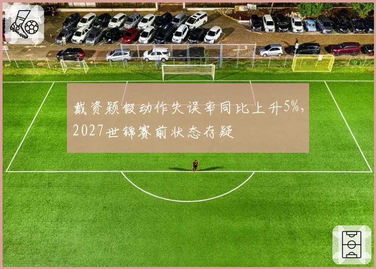 戴资颖假动作失误率同比上升5%，2027世锦赛前状态存疑