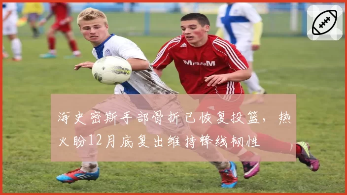 海史密斯手部骨折已恢复投篮,热火盼12月底复出维持锋线韧性