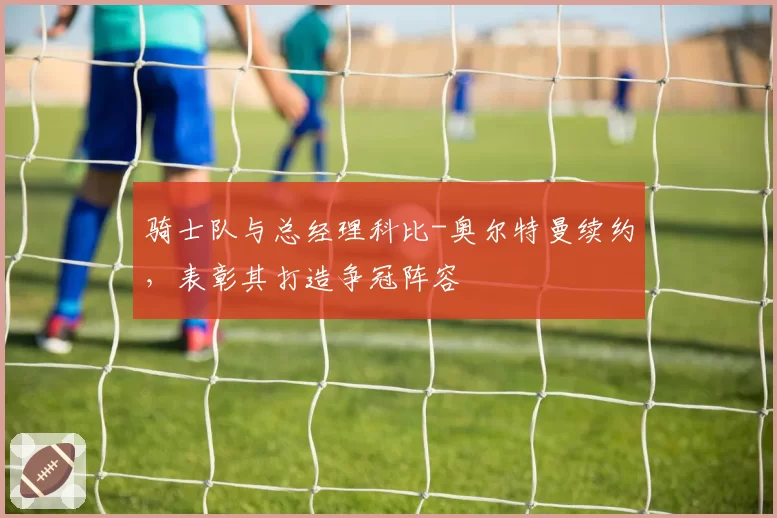 骑士队与总经理科比-奥尔特曼续约,表彰其打造争冠阵容