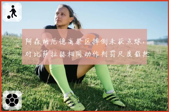 阿森纳厄德高禁区摔倒未获点球,对比萨拉赫相同动作判罚尺度截然不同