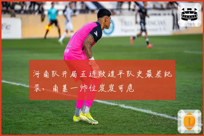 河南队开局五连败追平队史最差纪录，南基一帅位岌岌可危