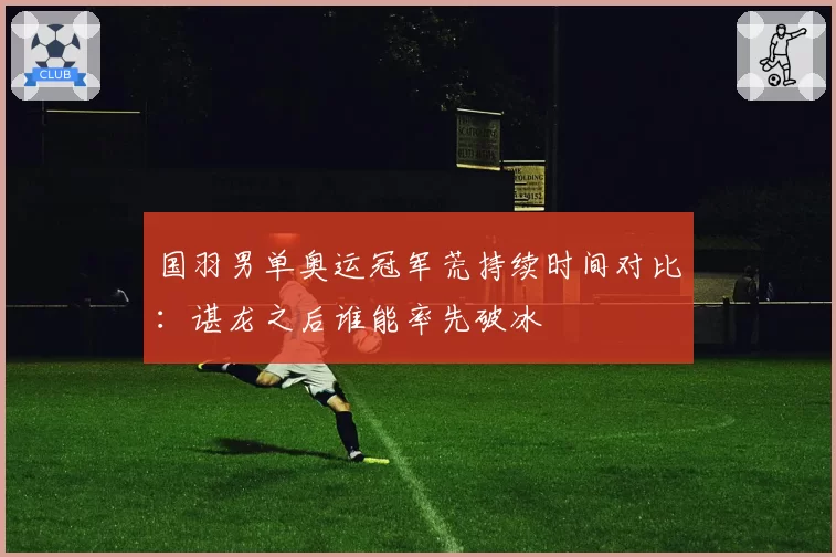 国羽男单奥运冠军荒持续时间对比：谌龙之后谁能率先破冰