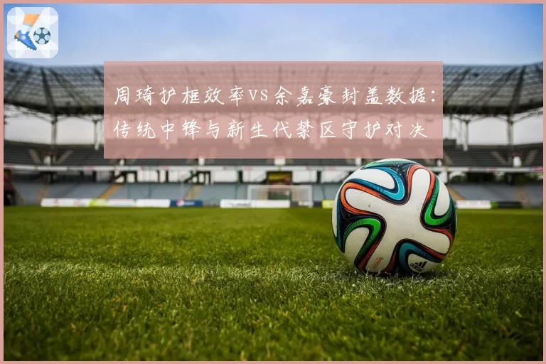 周琦护框效率vs余嘉豪封盖数据：传统中锋与新生代禁区守护对决