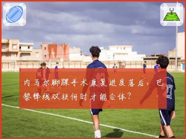 内马尔脚踝手术康复进度落后，巴黎锋线双核何时才能合体？
