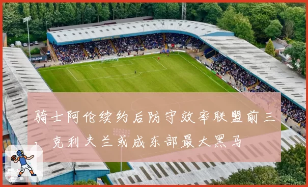 骑士阿伦续约后防守效率联盟前三,克利夫兰或成东部最大黑马