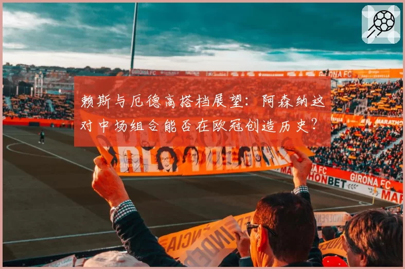 赖斯与厄德高搭档展望：阿森纳这对中场组合能否在欧冠创造历史？