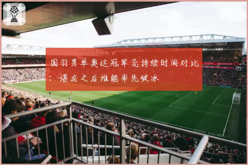 国羽男单奥运冠军荒持续时间对比：谌龙之后谁能率先破冰