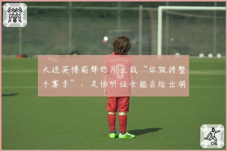 大连英博前锋怒斥主裁“你毁掉整个赛季”,足协听证会能否给出明确解释?