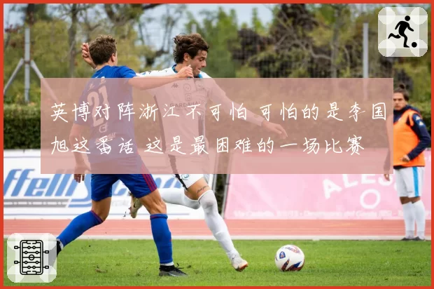 英博对阵浙江不可怕 可怕的是李国旭这番话 这是最困难的一场比赛