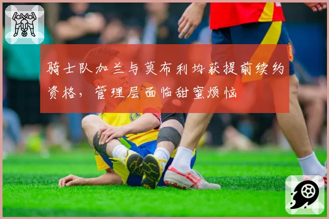 骑士队加兰与莫布利均获提前续约资格,管理层面临甜蜜烦恼