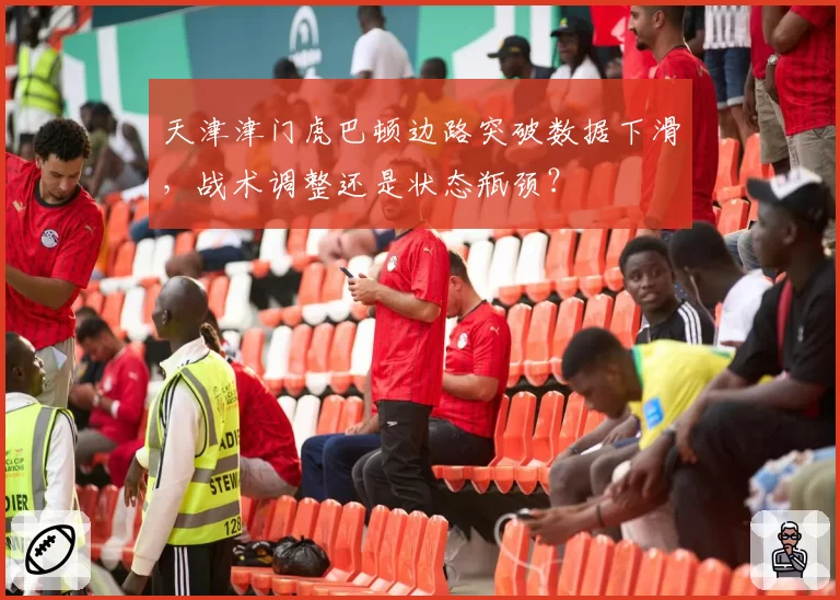 天津津门虎巴顿边路突破数据下滑，战术调整还是状态瓶颈？