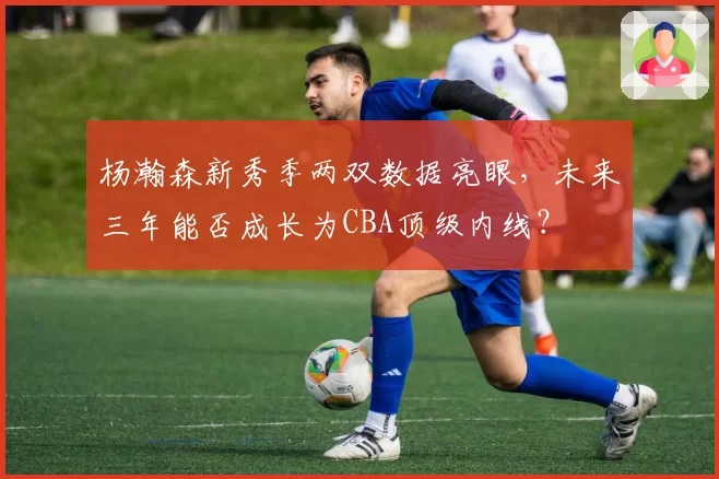 杨瀚森新秀季两双数据亮眼，未来三年能否成长为CBA顶级内线？