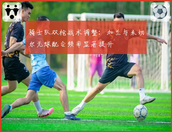 骑士队双枪战术调整：加兰与米切尔无球配合频率显著提升