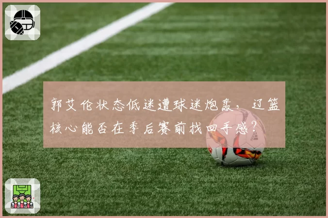 郭艾伦状态低迷遭球迷炮轰，辽篮核心能否在季后赛前找回手感？
