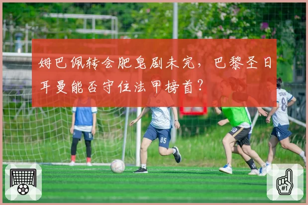 姆巴佩转会肥皂剧未完，巴黎圣日耳曼能否守住法甲榜首？