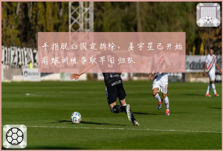 手指脱臼固定拆除，姜宇星已开始有球训练争取早日归队