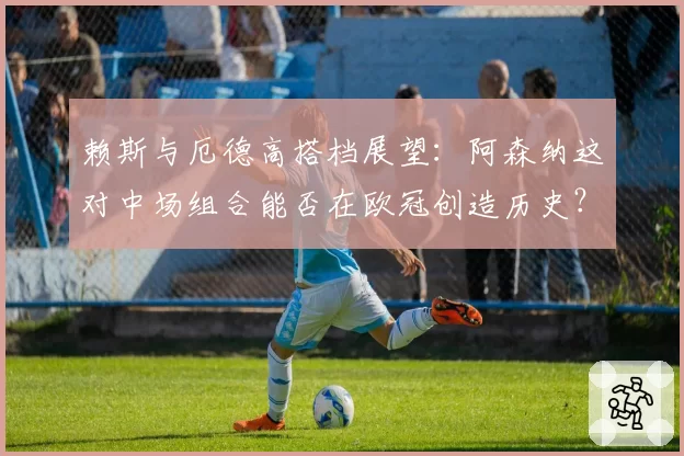赖斯与厄德高搭档展望：阿森纳这对中场组合能否在欧冠创造历史？
