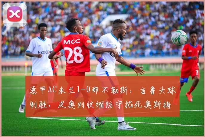 意甲AC米兰1-0那不勒斯，吉鲁头球制胜，皮奥利收缩防守掐死奥斯梅恩，冠军相初显？
