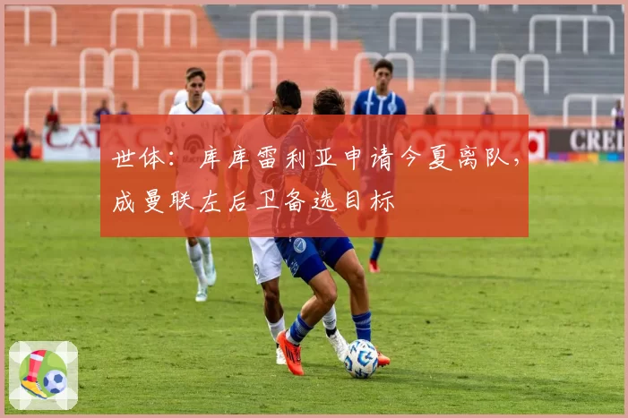 世体:库库雷利亚申请今夏离队,成曼联左后卫备选目标