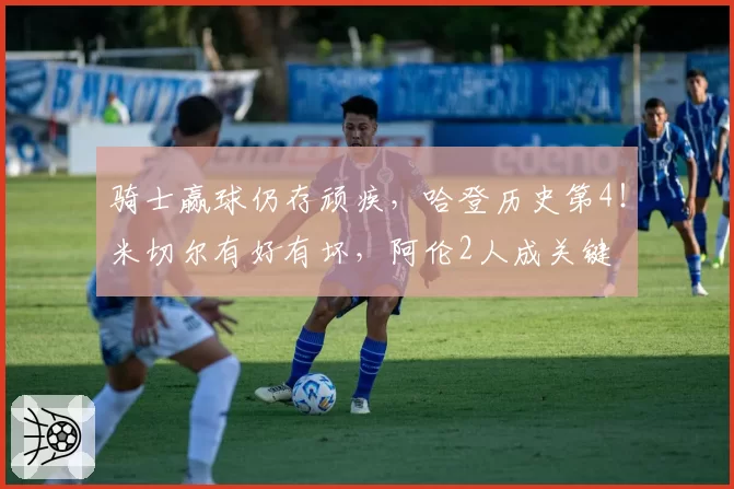 骑士赢球仍存顽疾，哈登历史第4！米切尔有好有坏，阿伦2人成关键