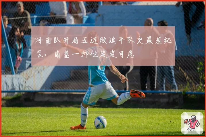 河南队开局五连败追平队史最差纪录，南基一帅位岌岌可危