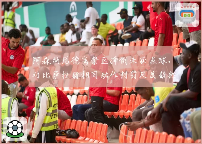 阿森纳厄德高禁区摔倒未获点球,对比萨拉赫相同动作判罚尺度截然不同