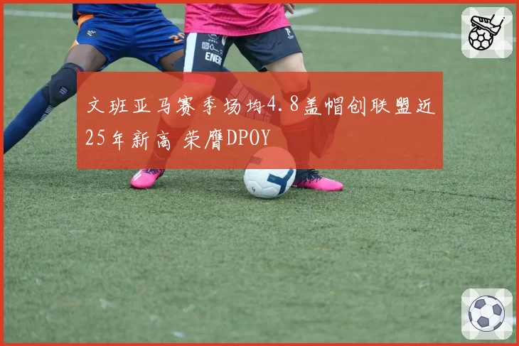 文班亚马赛季场均4.8盖帽创联盟近25年新高 荣膺DPOY