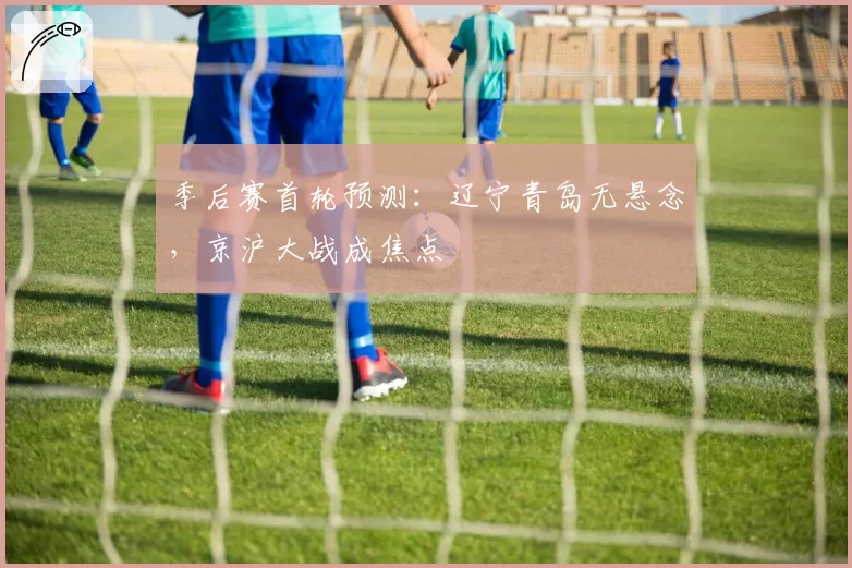 季后赛首轮预测：辽宁青岛无悬念，京沪大战成焦点