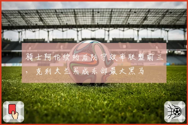 骑士阿伦续约后防守效率联盟前三,克利夫兰或成东部最大黑马