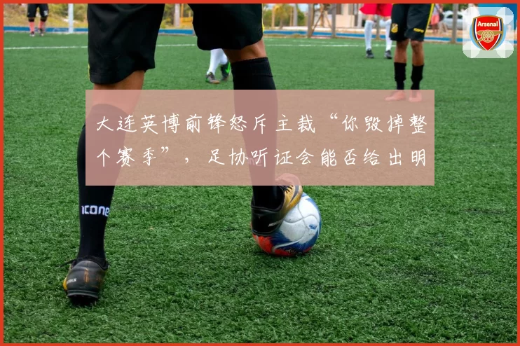 大连英博前锋怒斥主裁“你毁掉整个赛季”,足协听证会能否给出明确解释?