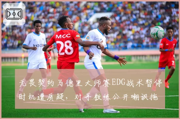 无畏契约马德里大师赛EDG战术暂停时机遭质疑，对手教练公开嘲讽拖延时间