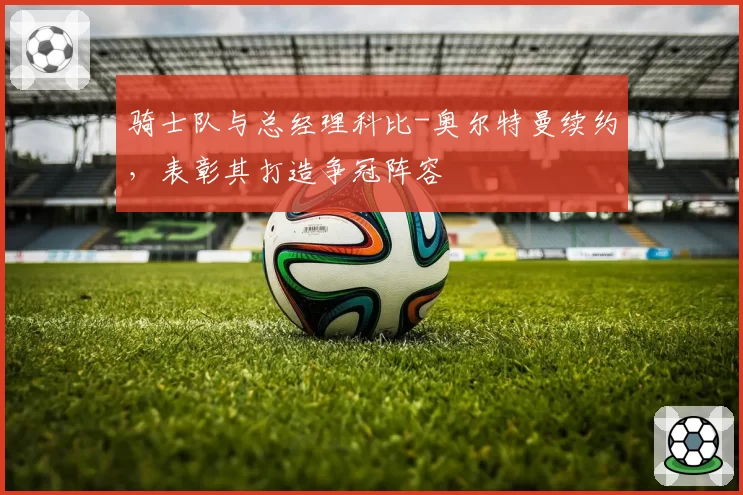 骑士队与总经理科比-奥尔特曼续约,表彰其打造争冠阵容