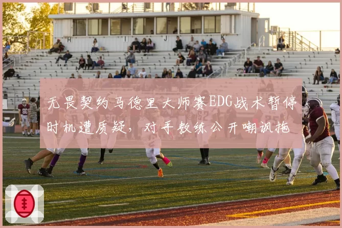 无畏契约马德里大师赛EDG战术暂停时机遭质疑，对手教练公开嘲讽拖延时间