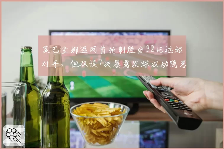 莱巴金娜温网首轮制胜分32记远超对手,但双误7次暴露发球波动隐患