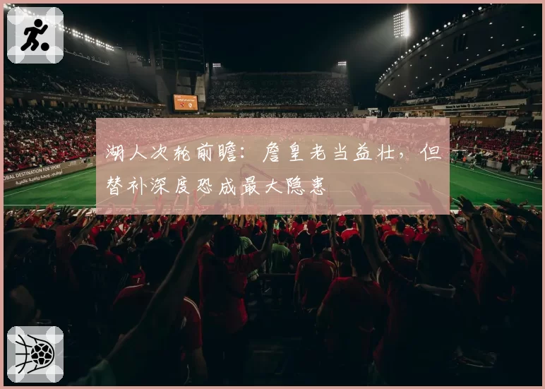 湖人次轮前瞻：詹皇老当益壮，但替补深度恐成最大隐患