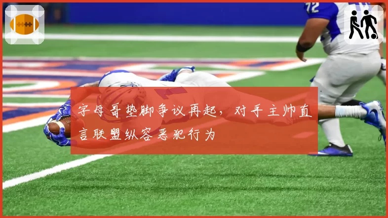 字母哥垫脚争议再起，对手主帅直言联盟纵容恶犯行为