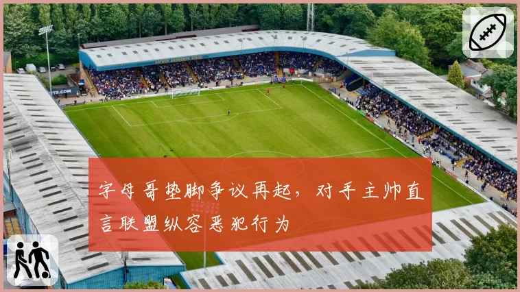 字母哥垫脚争议再起，对手主帅直言联盟纵容恶犯行为