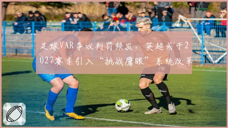 足球VAR争议判罚频发,英超或于2027赛季引入“挑战鹰眼”系统改革