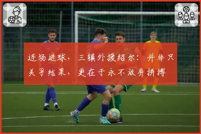 连场进球,三镇外援绍尔:并非只关乎结果,更在于永不放弃拼搏