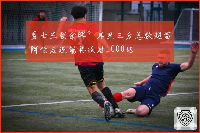 勇士王朝余晖?库里三分总数超雷阿伦后还能再投进1000记