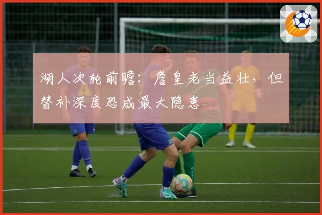 湖人次轮前瞻：詹皇老当益壮，但替补深度恐成最大隐患
