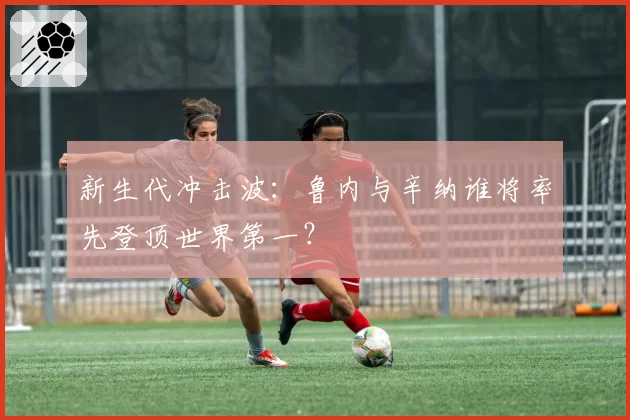 新生代冲击波：鲁内与辛纳谁将率先登顶世界第一？