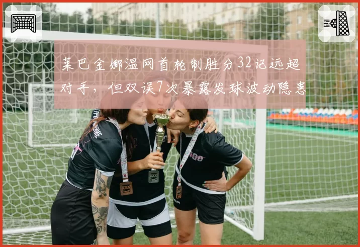 莱巴金娜温网首轮制胜分32记远超对手,但双误7次暴露发球波动隐患