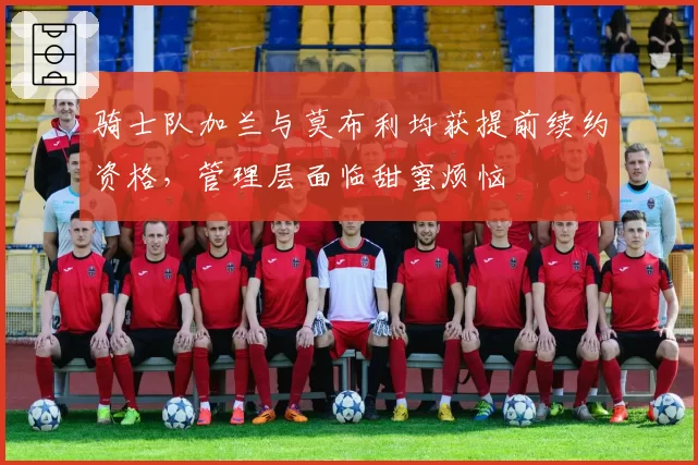 骑士队加兰与莫布利均获提前续约资格，管理层面临甜蜜烦恼